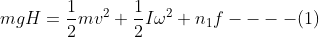 mgH = \frac {1}{2}mv^2+\frac{1}{2}I\omega^2+n_1f----(1)
